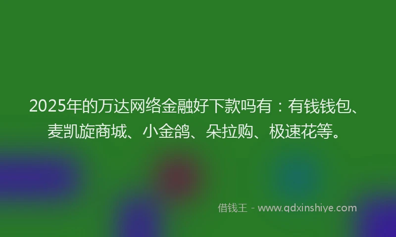 2025年的万达网络金融好下款吗有：有钱钱包、麦凯旋商城、小金鸽、朵拉购、极速花等。