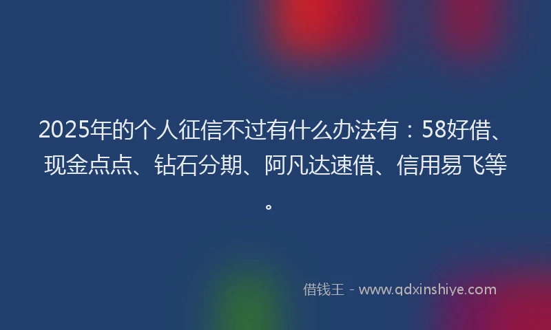 2025年的个人征信不过有什么办法有：58好借、现金点点、钻石分期、阿凡达速借、信用易飞等。