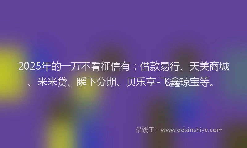 2025年的一万不看征信有：借款易行、天美商城、米米贷、瞬下分期、贝乐享-飞鑫琼宝等。
