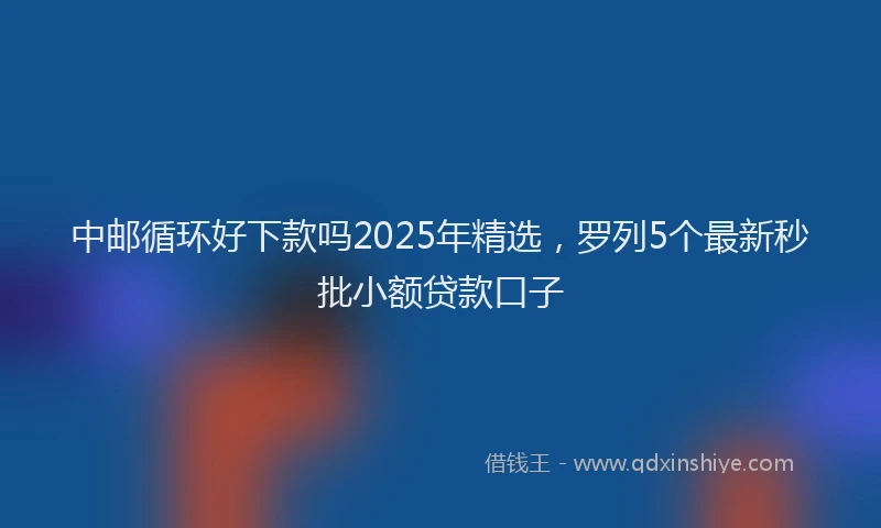 中邮循环好下款吗2025年精选，罗列5个最新秒批小额贷款口子