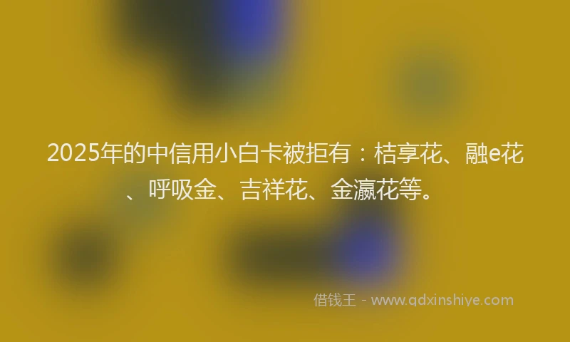 2025年的中信用小白卡被拒有：桔享花、融e花、呼吸金、吉祥花、金瀛花等。