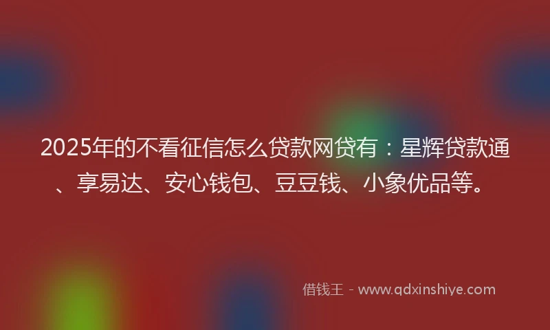 2025年的不看征信怎么贷款网贷有：星辉贷款通、享易达、安心钱包、豆豆钱、小象优品等。