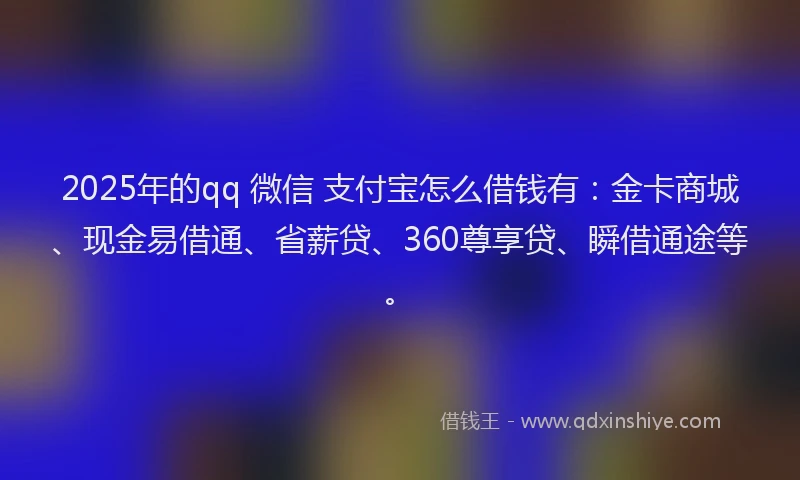 2025年的qq 微信 支付宝怎么借钱有：金卡商城、现金易借通、省薪贷、360尊享贷、瞬借通途等。