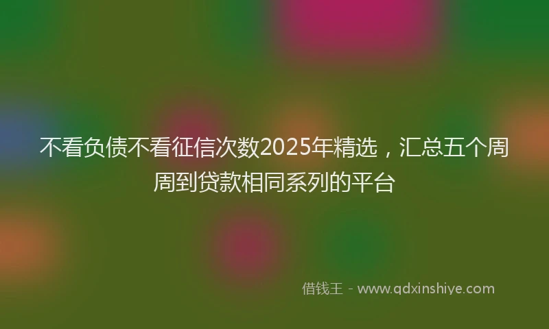 不看负债不看征信次数2025年精选，汇总五个周周到贷款相同系列的平台