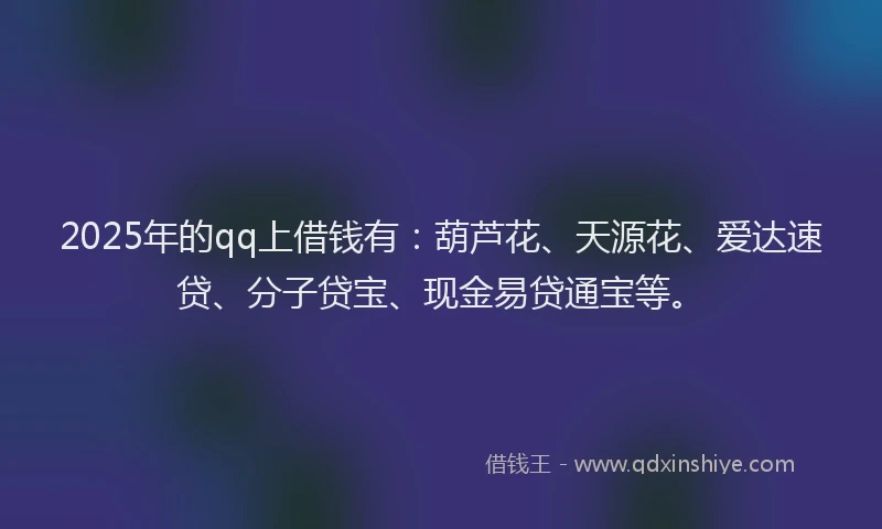 2025年的qq上借钱有：葫芦花、天源花、爱达速贷、分子贷宝、现金易贷通宝等。