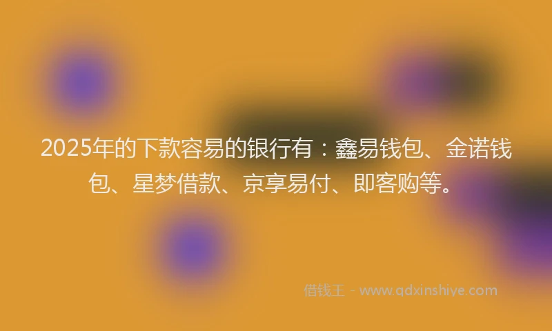 2025年的下款容易的银行有：鑫易钱包、金诺钱包、星梦借款、京享易付、即客购等。