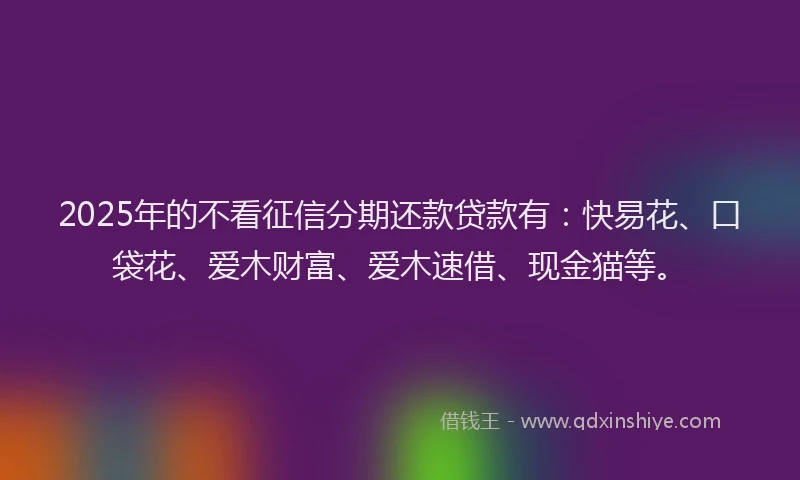 2025年的不看征信分期还款贷款有：快易花、口袋花、爱木财富、爱木速借、现金猫等。