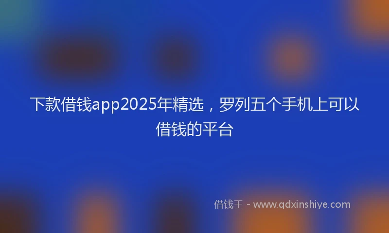 下款借钱app2025年精选,罗列五个手机上可以借钱的平台