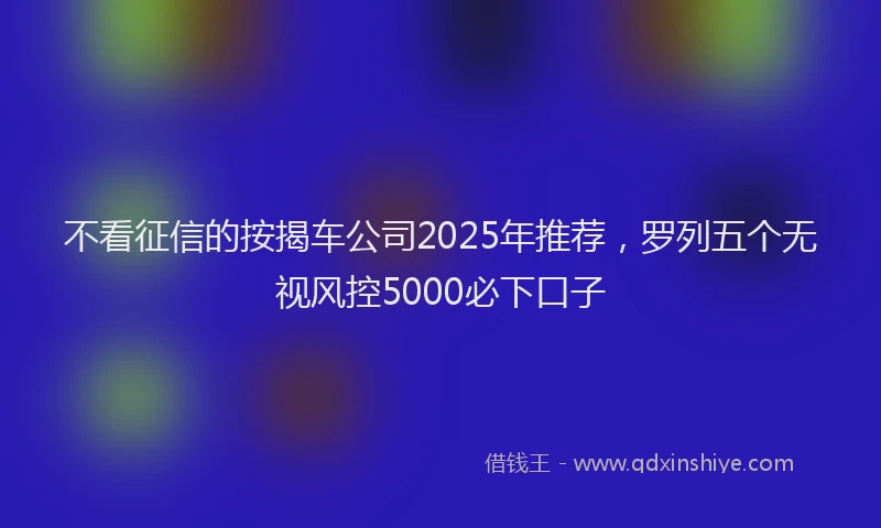 不看征信的按揭车公司2025年推荐，罗列五个无视风控5000必下口子