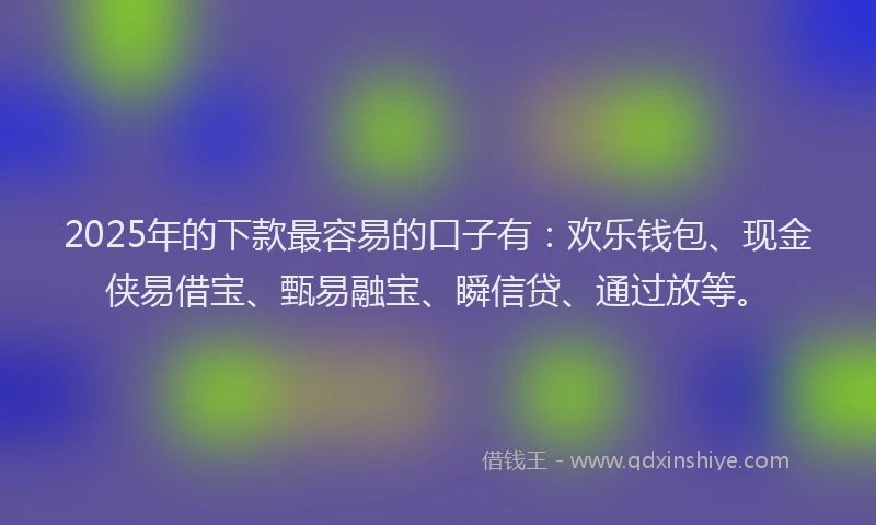2025年的下款最容易的口子有：欢乐钱包、现金侠易借宝、甄易融宝、瞬信贷、通过放等。