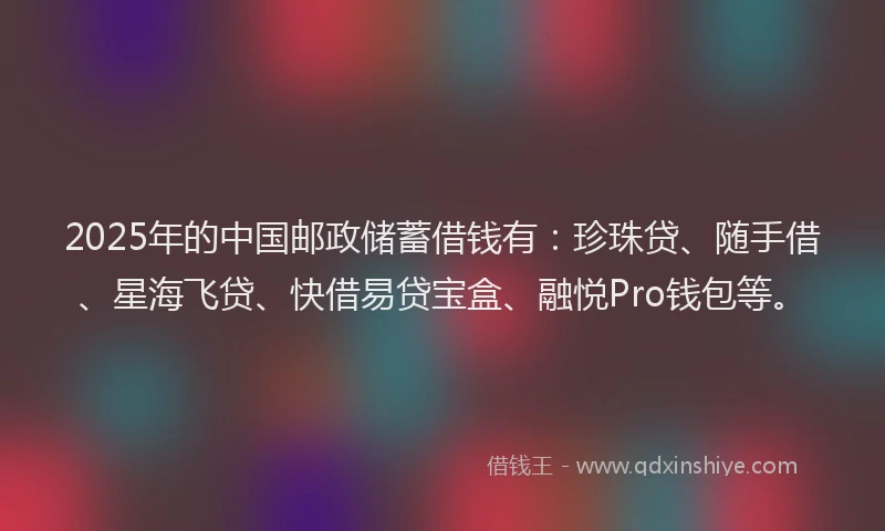 2025年的中国邮政储蓄借钱有：珍珠贷、随手借、星海飞贷、快借易贷宝盒、融悦Pro钱包等。