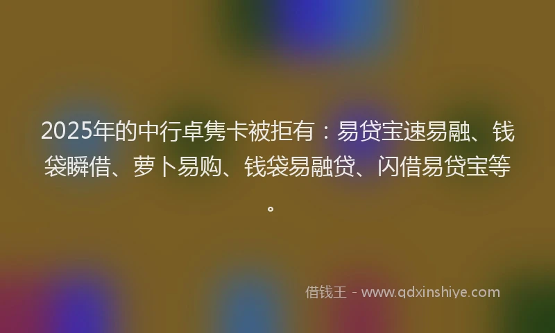 2025年的中行卓隽卡被拒有：易贷宝速易融、钱袋瞬借、萝卜易购、钱袋易融贷、闪借易贷宝等。
