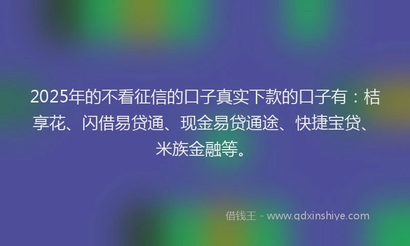2025年的不看征信的口子真实下款的口子有：桔享花、闪借易贷通、现金易贷通途、快捷宝贷、米族金融等。