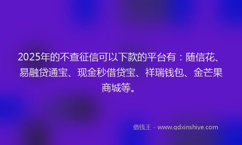 2025年的不查征信可以下款的平台有：随信花、易融贷通宝、现金秒借贷宝、祥瑞钱包、金芒果商城等。