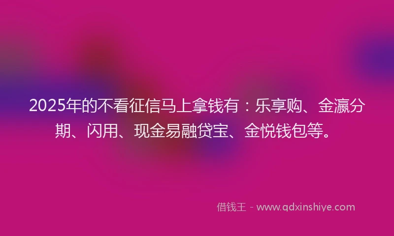 2025年的不看征信马上拿钱有：乐享购、金瀛分期、闪用、现金易融贷宝、金悦钱包等。