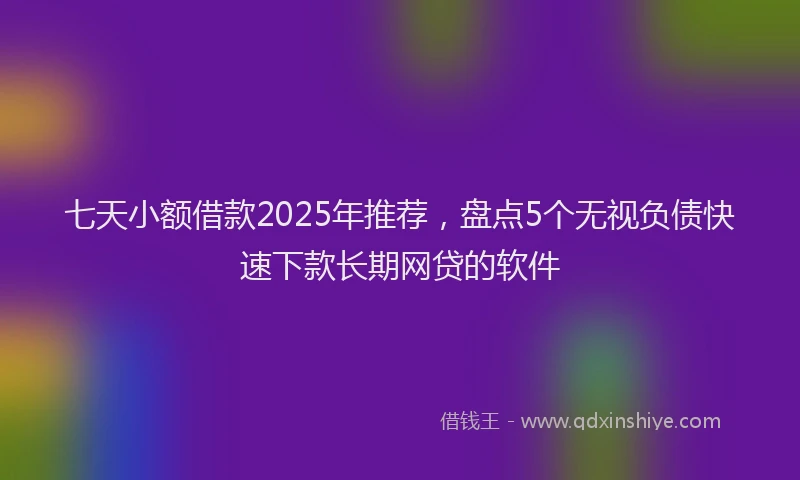 七天小额借款2025年推荐，盘点5个无视负债快速下款长期网贷的软件