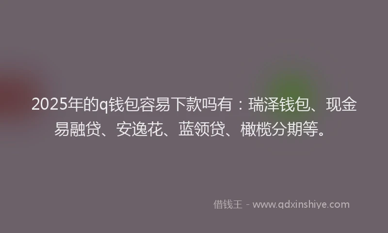 2025年的q钱包容易下款吗有：瑞泽钱包、现金易融贷、安逸花、蓝领贷、橄榄分期等。