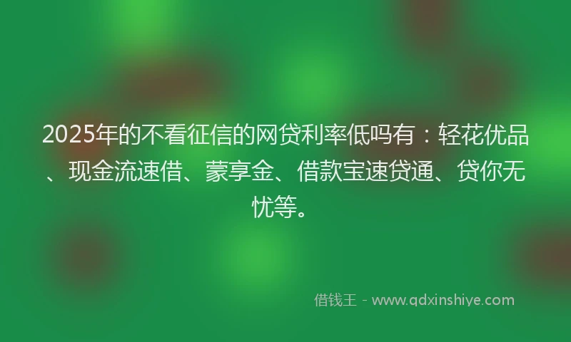 2025年的不看征信的网贷利率低吗有：轻花优品、现金流速借、蒙享金、借款宝速贷通、贷你无忧等。