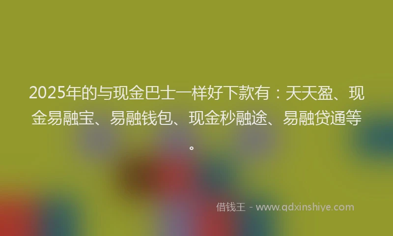 2025年的与现金巴士一样好下款有：天天盈、现金易融宝、易融钱包、现金秒融途、易融贷通等。