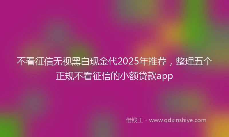 不看征信无视黑白现金代2025年推荐，整理五个正规不看征信的小额贷款app