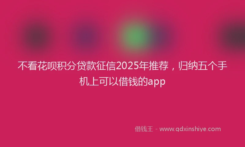 不看花呗积分贷款征信2025年推荐，归纳五个手机上可以借钱的app