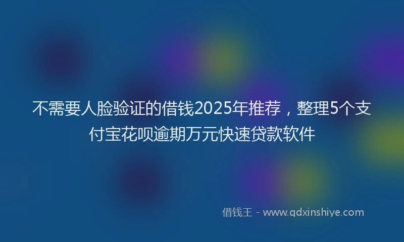 不需要人脸验证的借钱2025年推荐，整理5个支付宝花呗逾期万元快速贷款软件