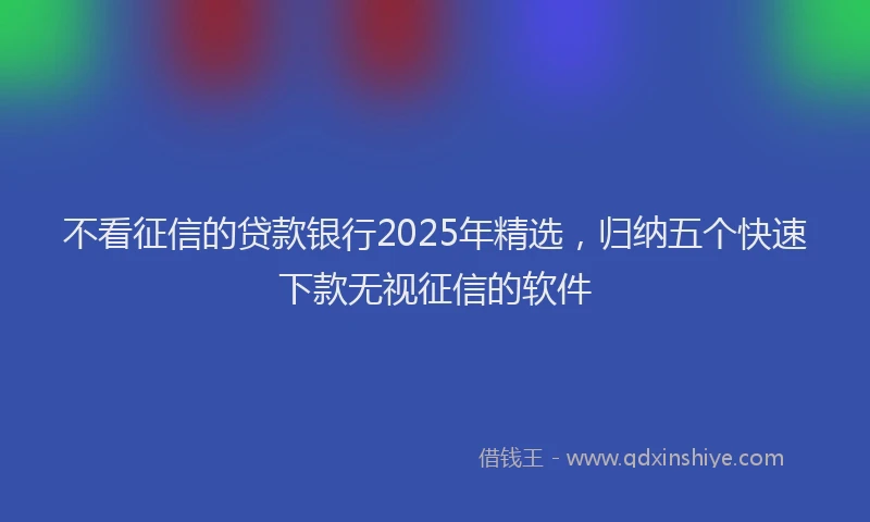 不看征信的贷款银行2025年精选，归纳五个快速下款无视征信的软件
