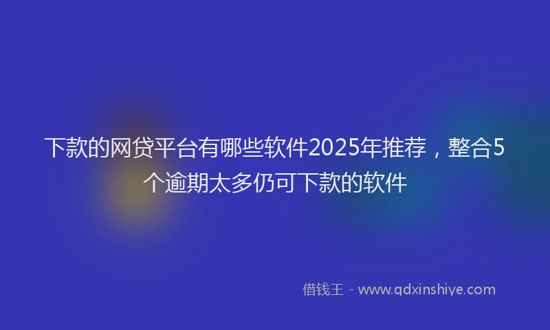 下款的网贷平台有哪些软件2025年推荐，整合5个逾期太多仍可下款的软件