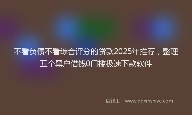 不看负债不看综合评分的贷款2025年推荐，整理五个黑户借钱0门槛极速下款软件