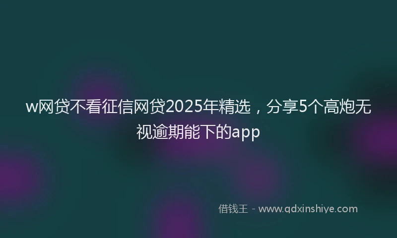w网贷不看征信网贷2025年精选，分享5个高炮无视逾期能下的app