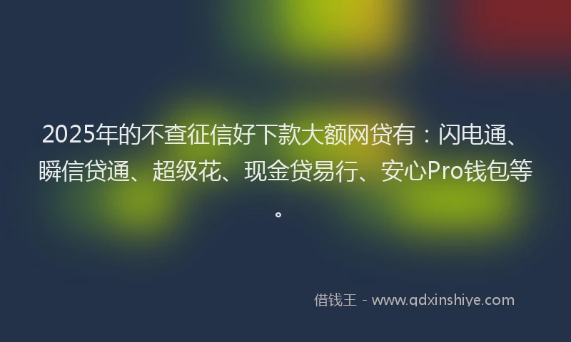 2025年的不查征信好下款大额网贷有：闪电通、瞬信贷通、超级花、现金贷易行、安心Pro钱包等。