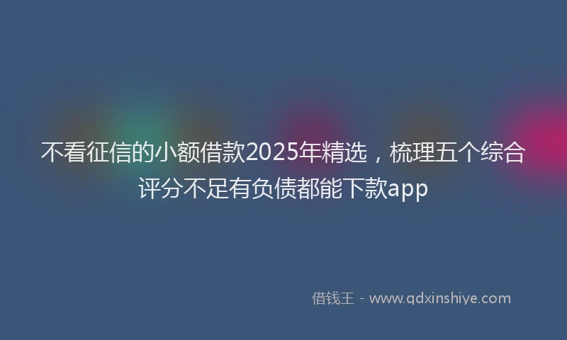 不看征信的小额借款2025年精选，梳理五个综合评分不足有负债都能下款app