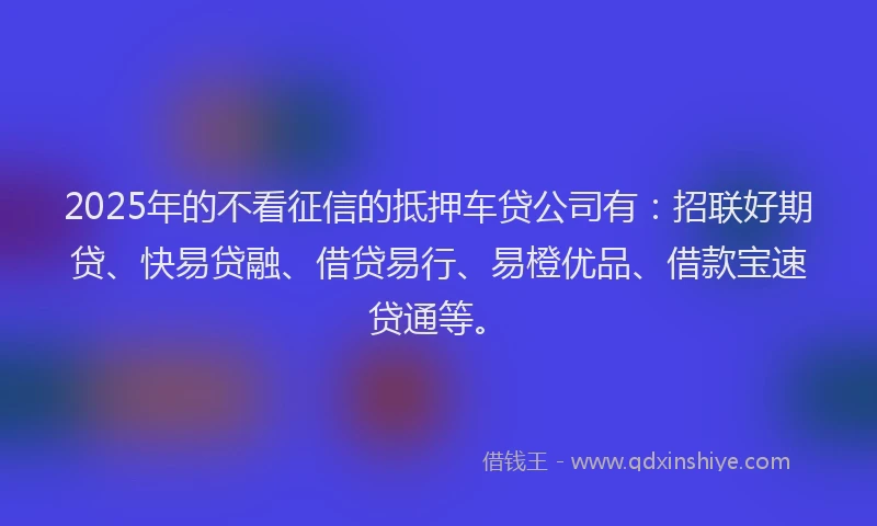 2025年的不看征信的抵押车贷公司有：招联好期贷、快易贷融、借贷易行、易橙优品、借款宝速贷通等。