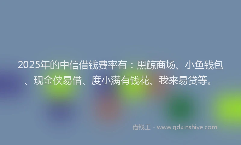 2025年的中信借钱费率有：黑鲸商场、小鱼钱包、现金侠易借、度小满有钱花、我来易贷等。