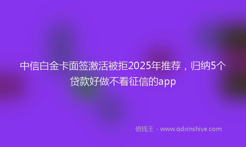 中信白金卡面签激活被拒2025年推荐，归纳5个贷款好做不看征信的app