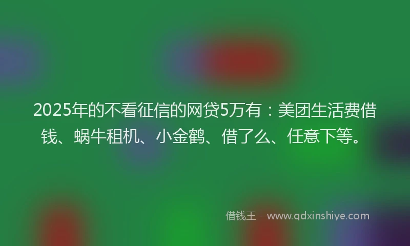 2025年的不看征信的网贷5万有：美团生活费借钱、蜗牛租机、小金鹤、借了么、任意下等。
