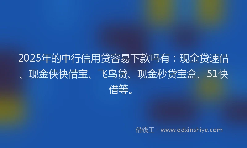 2025年的中行信用贷容易下款吗有：现金贷速借、现金侠快借宝、飞鸟贷、现金秒贷宝盒、51快借等。