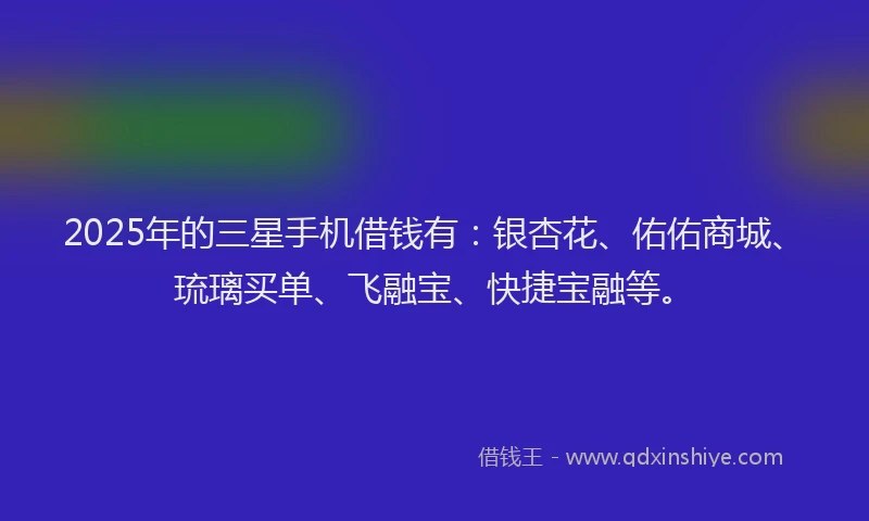 2025年的三星手机借钱有：银杏花、佑佑商城、琉璃买单、飞融宝、快捷宝融等。