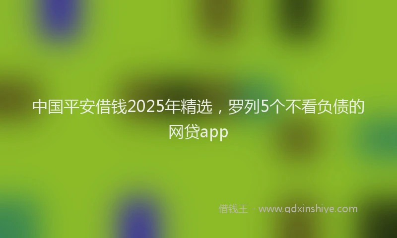 中国平安借钱2025年精选，罗列5个不看负债的网贷app