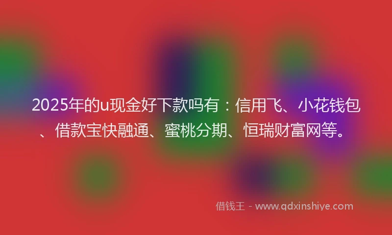 2025年的u现金好下款吗有：信用飞、小花钱包、借款宝快融通、蜜桃分期、恒瑞财富网等。