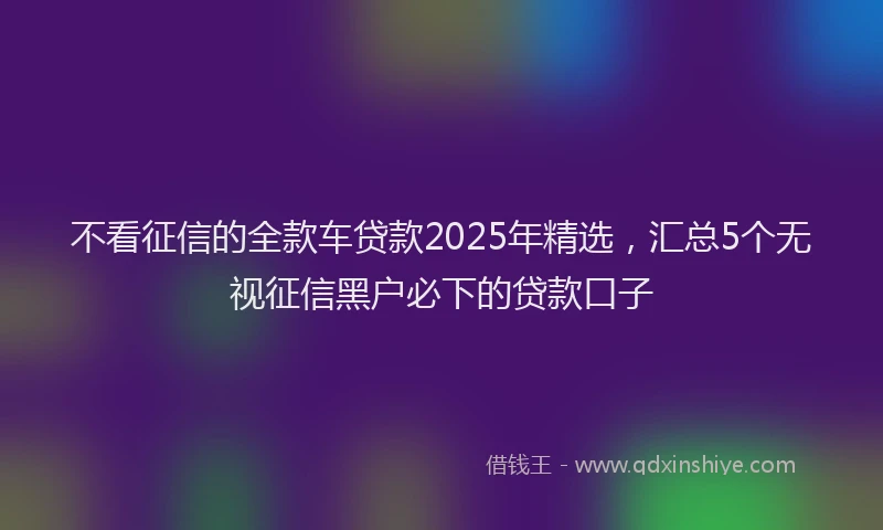 不看征信的全款车贷款2025年精选，汇总5个无视征信黑户必下的贷款口子