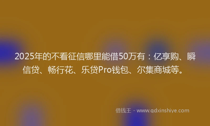 2025年的不看征信哪里能借50万有：亿享购、瞬信贷、畅行花、乐贷Pro钱包、尔集商城等。