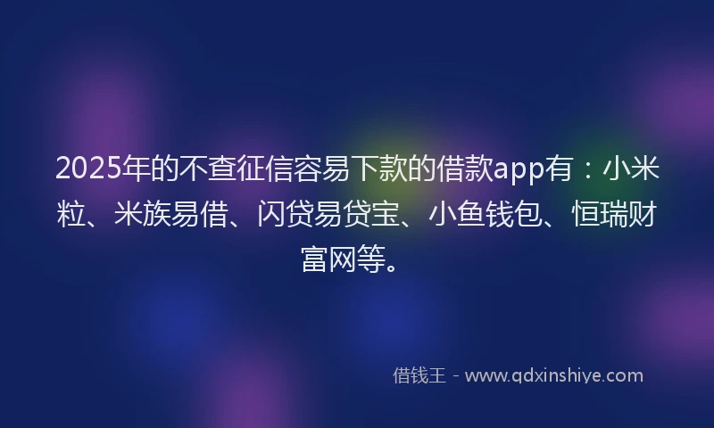 2025年的不查征信容易下款的借款app有：小米粒、米族易借、闪贷易贷宝、小鱼钱包、恒瑞财富网等。