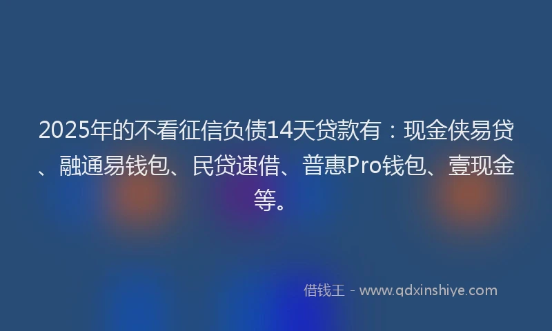 2025年的不看征信负债14天贷款有：现金侠易贷、融通易钱包、民贷速借、普惠Pro钱包、壹现金等。