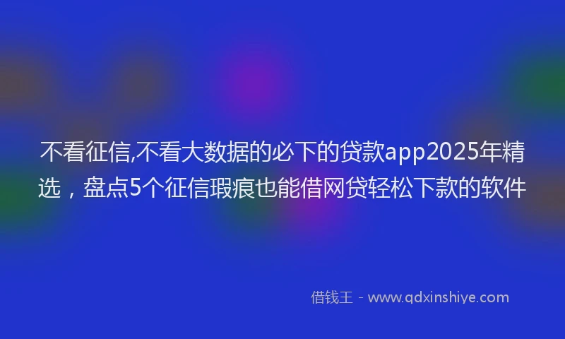 不看征信,不看大数据的必下的贷款app2025年精选，盘点5个征信瑕疵也能借网贷轻松下款的软件