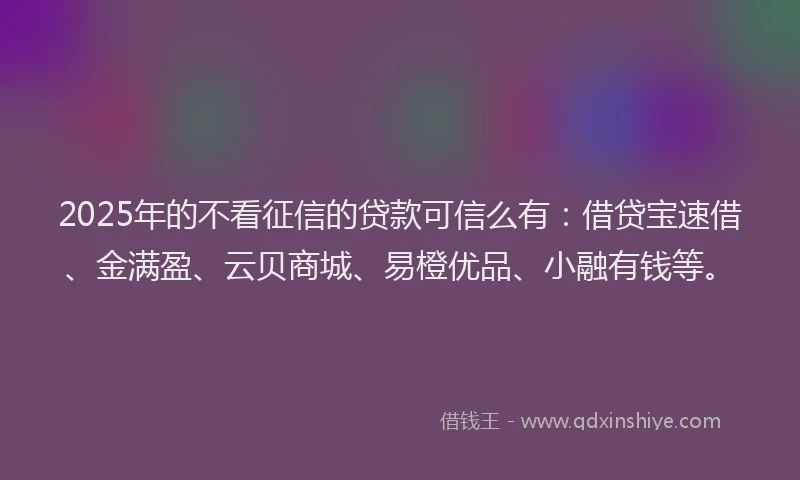 2025年的不看征信的贷款可信么有：借贷宝速借、金满盈、云贝商城、易橙优品、小融有钱等。