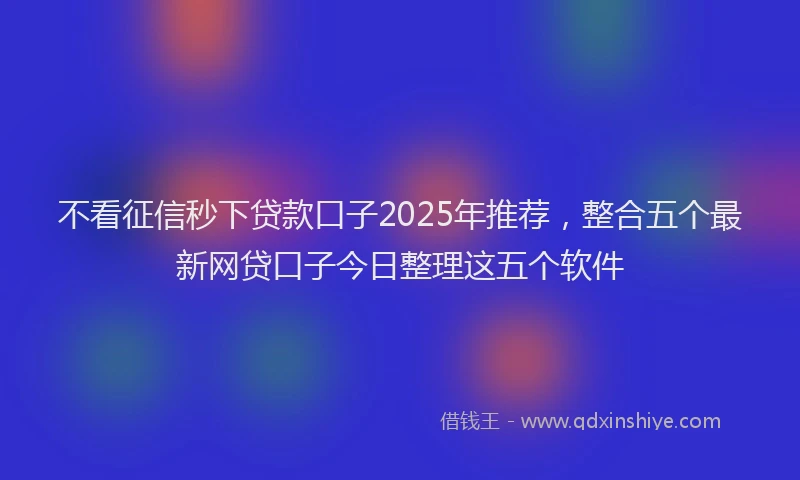 不看征信秒下贷款口子2025年推荐，整合五个最新网贷口子今日整理这五个软件