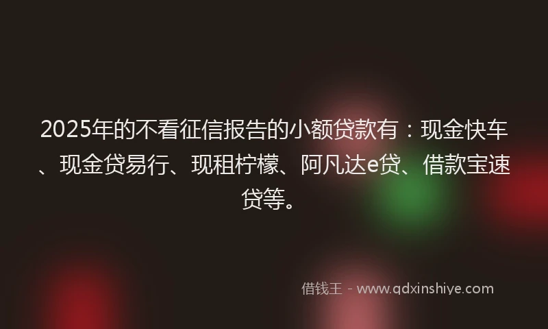 2025年的不看征信报告的小额贷款有：现金快车、现金贷易行、现租柠檬、阿凡达e贷、借款宝速贷等。