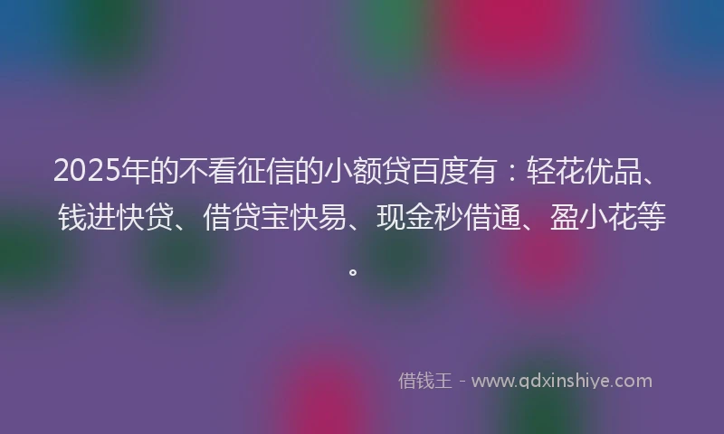 2025年的不看征信的小额贷百度有：轻花优品、钱进快贷、借贷宝快易、现金秒借通、盈小花等。