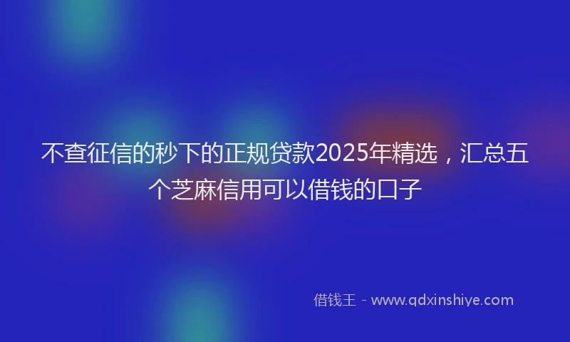 不查征信的秒下的正规贷款2025年精选，汇总五个芝麻信用可以借钱的口子